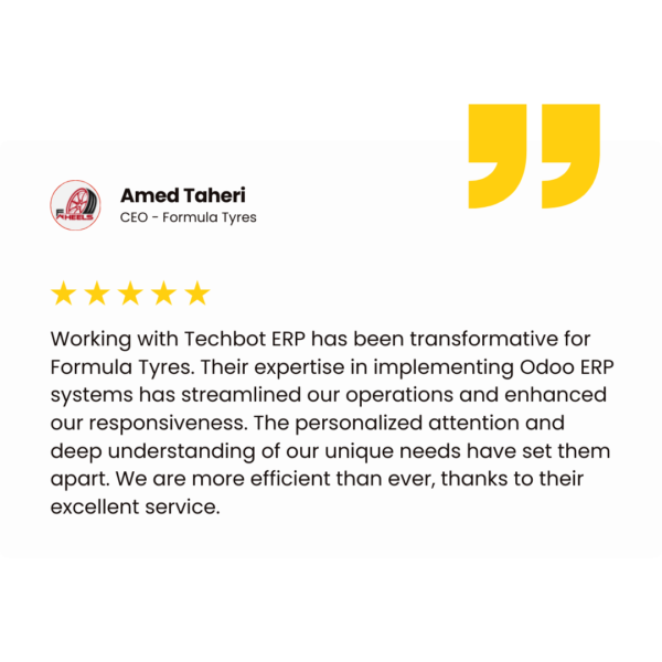 Amed Taheri CEO - Formula Tyres Working with Techbot ERP has been transformative for Formula Tyres. Their expertise in implementing Odoo ERP systems has streamlined our operations and enhanced our responsiveness. The personalized attention and deep understanding of our unique needs have set them apart. We are more efficient than ever, thanks to their excellent service.