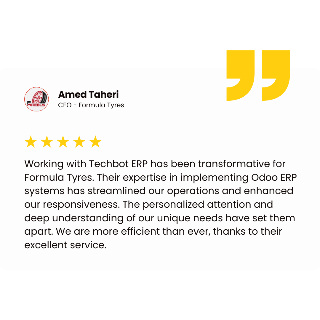Amed Taheri CEO - Formula Tyres Working with Techbot ERP has been transformative for Formula Tyres. Their expertise in implementing Odoo ERP systems has streamlined our operations and enhanced our responsiveness. The personalized attention and deep understanding of our unique needs have set them apart. We are more efficient than ever, thanks to their excellent service.