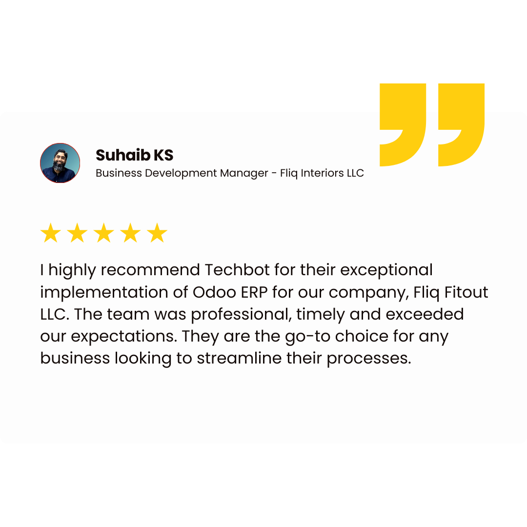 Suhaib KS Business Development Manager - Fliq Interiors LLC I highly recommend Techbot for their exceptional implementation of Odoo ERP for our company, Fliq Fitout LLC. The team was professional, timely and exceeded our expectations. They are the go-to choice for any business looking to streamline their processes.